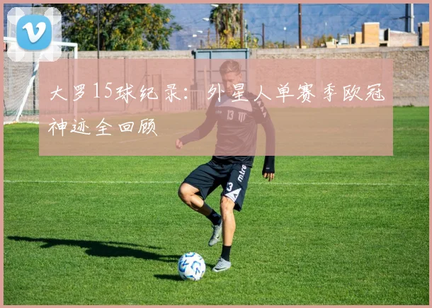大罗15球纪录：外星人单赛季欧冠神迹全回顾