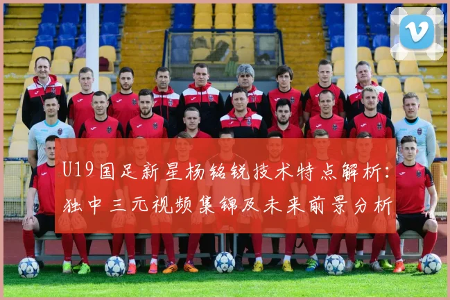 U19国足新星杨铭锐技术特点解析：独中三元视频集锦及未来前景分析