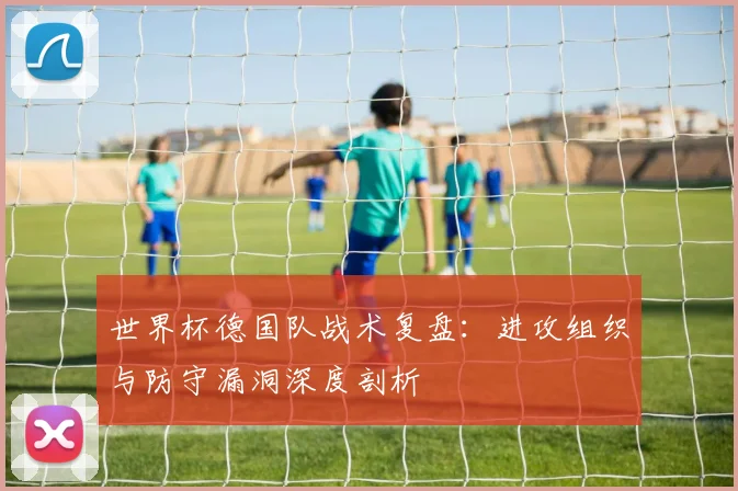 世界杯德国队战术复盘:进攻组织与防守漏洞深度剖析