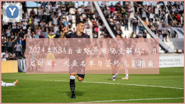 2024年NBA自由球员市场全解析：开启时间、大鱼名单与签约流言指南