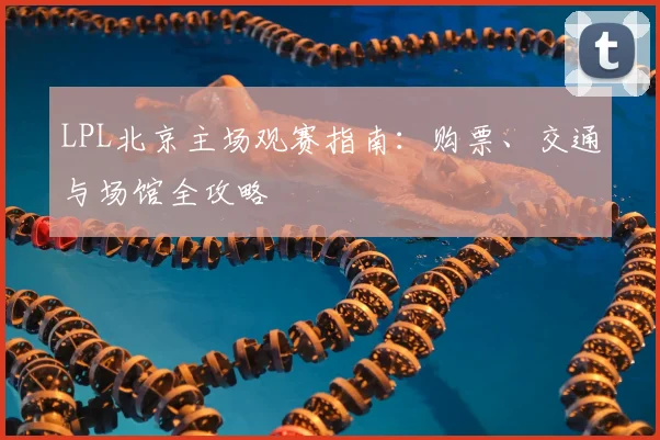 LPL北京主场观赛指南：购票、交通与场馆全攻略