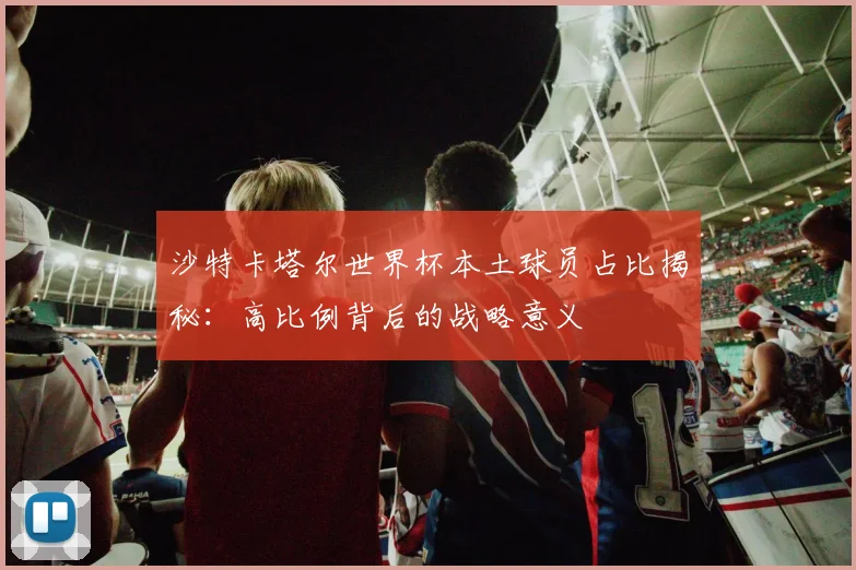 沙特卡塔尔世界杯本土球员占比揭秘:高比例背后的战略意义