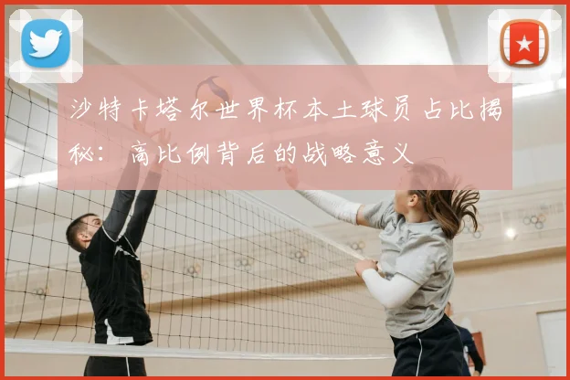 沙特卡塔尔世界杯本土球员占比揭秘：高比例背后的战略意义