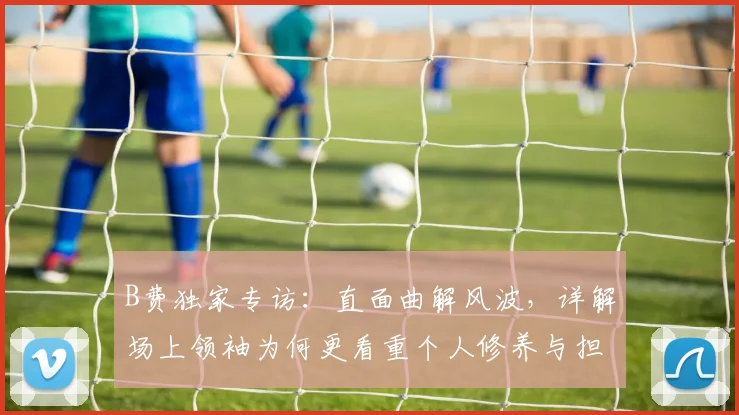 B费独家专访：直面曲解风波，详解场上领袖为何更看重个人修养与担当