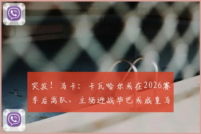 突发！马卡：卡瓦哈尔或在2026赛季后离队，主场迎战毕巴或成皇马生涯最后一战