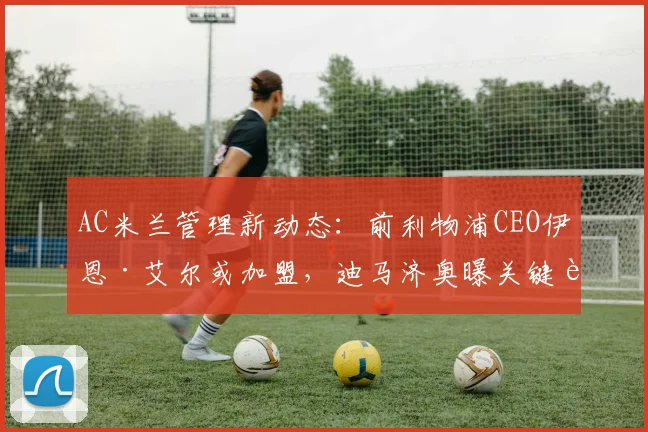 AC米兰管理新动态：前利物浦CEO伊恩·艾尔或加盟，迪马济奥曝关键调整