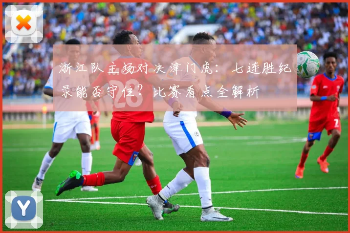 浙江队主场对决津门虎：七连胜纪录能否守住？比赛看点全解析