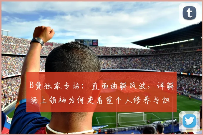 B费独家专访：直面曲解风波，详解场上领袖为何更看重个人修养与担当