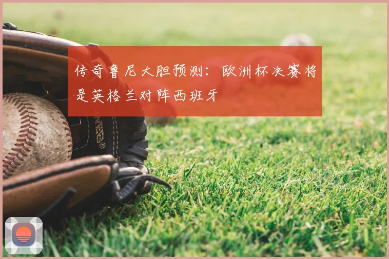传奇鲁尼大胆预测：欧洲杯决赛将是英格兰对阵西班牙