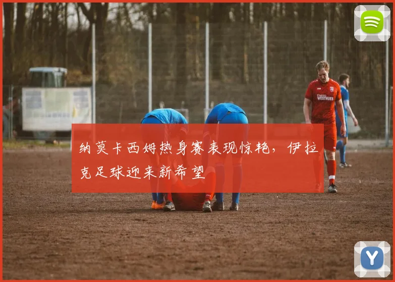 纳莫卡西姆热身赛表现惊艳，伊拉克足球迎来新希望