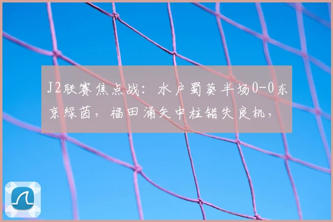 J2联赛焦点战：水户蜀葵半场0-0东京绿茵，福田涌矢中柱错失良机，防守成关键
