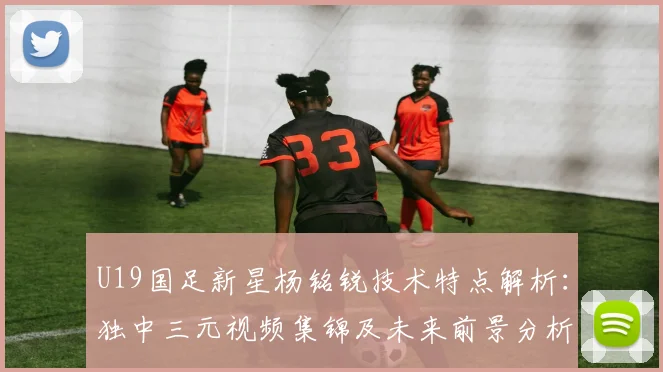 U19国足新星杨铭锐技术特点解析：独中三元视频集锦及未来前景分析