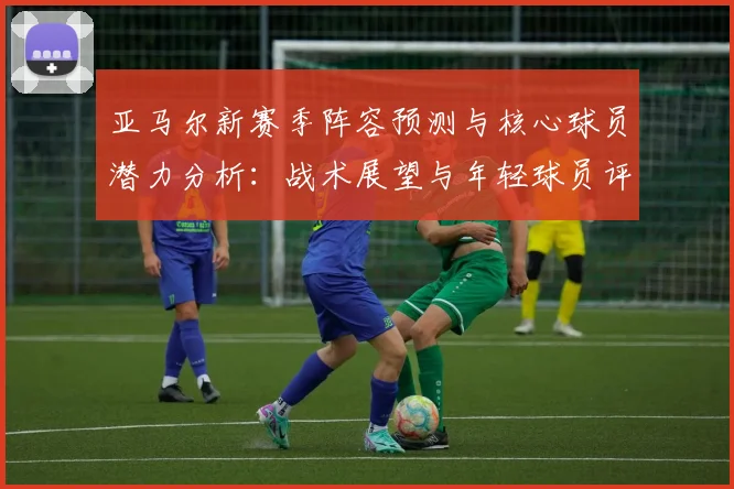 亚马尔新赛季阵容预测与核心球员潜力分析：战术展望与年轻球员评分解析